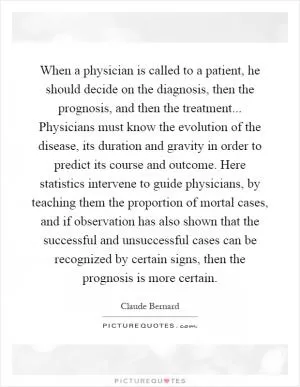 When a physician is called to a patient, he should decide on the diagnosis, then the prognosis, and then the treatment... Physicians must know the evolution of the disease, its duration and gravity in order to predict its course and outcome. Here statistics intervene to guide physicians, by teaching them the proportion of mortal cases, and if observation has also shown that the successful and unsuccessful cases can be recognized by certain signs, then the prognosis is more certain Picture Quote #1