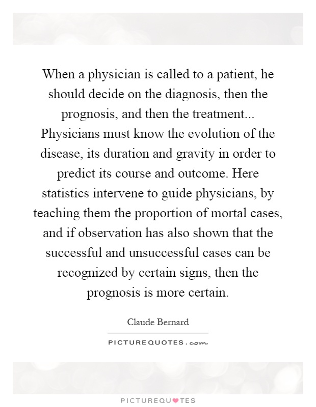 When a physician is called to a patient, he should decide on the diagnosis, then the prognosis, and then the treatment... Physicians must know the evolution of the disease, its duration and gravity in order to predict its course and outcome. Here statistics intervene to guide physicians, by teaching them the proportion of mortal cases, and if observation has also shown that the successful and unsuccessful cases can be recognized by certain signs, then the prognosis is more certain Picture Quote #1