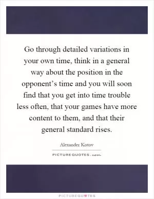 Go through detailed variations in your own time, think in a general way about the position in the opponent’s time and you will soon find that you get into time trouble less often, that your games have more content to them, and that their general standard rises Picture Quote #1