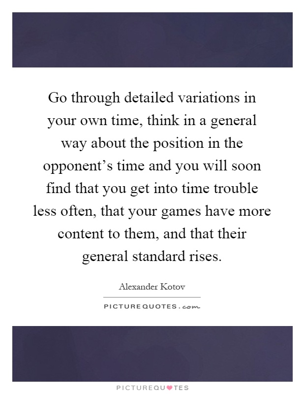 Go through detailed variations in your own time, think in a general way about the position in the opponent's time and you will soon find that you get into time trouble less often, that your games have more content to them, and that their general standard rises Picture Quote #1