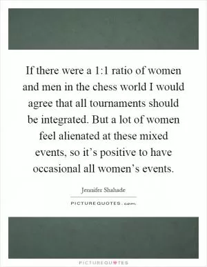 If there were a 1:1 ratio of women and men in the chess world I would agree that all tournaments should be integrated. But a lot of women feel alienated at these mixed events, so it’s positive to have occasional all women’s events Picture Quote #1