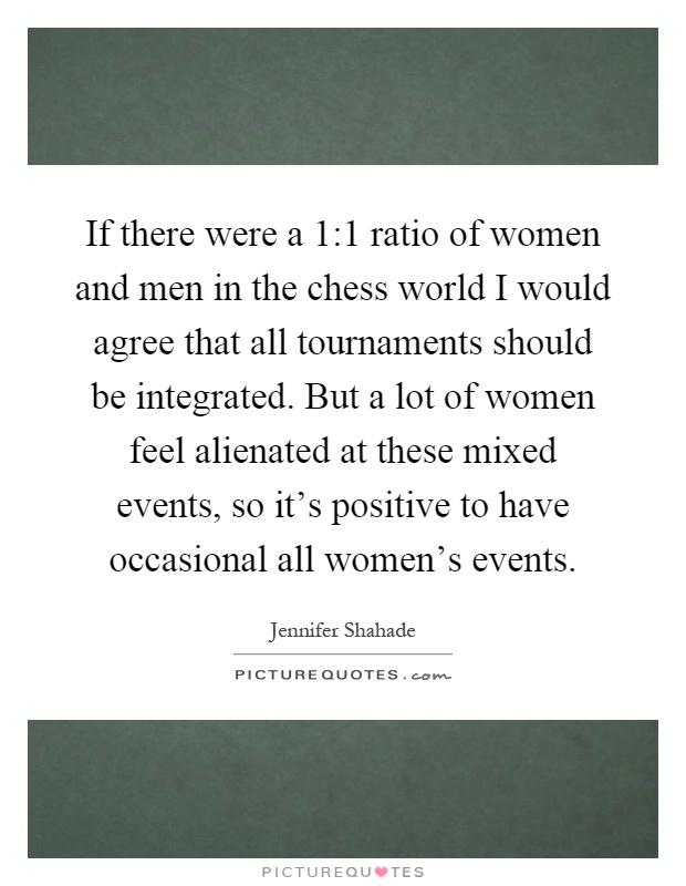 If there were a 1:1 ratio of women and men in the chess world I would agree that all tournaments should be integrated. But a lot of women feel alienated at these mixed events, so it's positive to have occasional all women's events Picture Quote #1