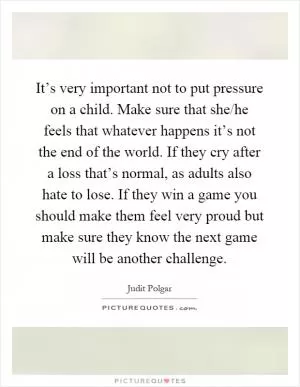 It’s very important not to put pressure on a child. Make sure that she/he feels that whatever happens it’s not the end of the world. If they cry after a loss that’s normal, as adults also hate to lose. If they win a game you should make them feel very proud but make sure they know the next game will be another challenge Picture Quote #1
