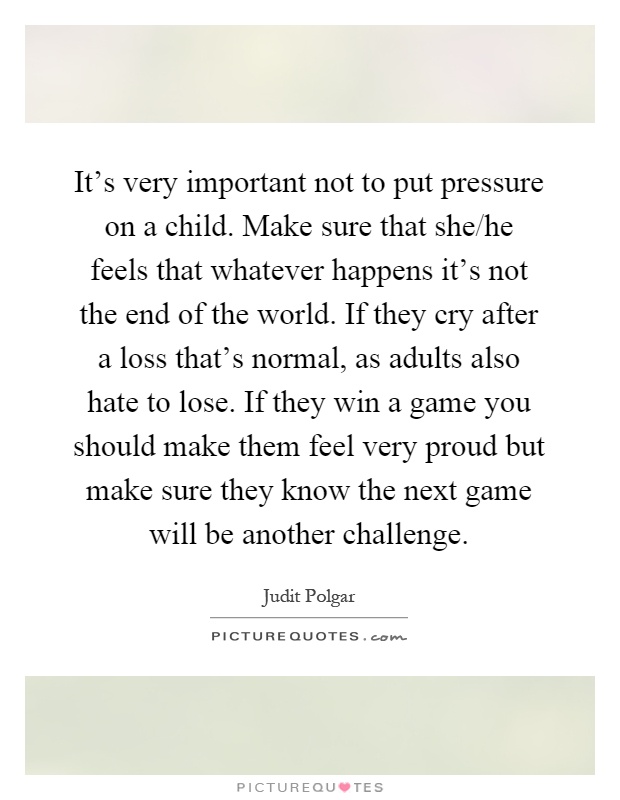 It's very important not to put pressure on a child. Make sure that she/he feels that whatever happens it's not the end of the world. If they cry after a loss that's normal, as adults also hate to lose. If they win a game you should make them feel very proud but make sure they know the next game will be another challenge Picture Quote #1
