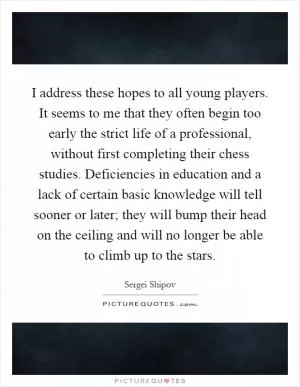 I address these hopes to all young players. It seems to me that they often begin too early the strict life of a professional, without first completing their chess studies. Deficiencies in education and a lack of certain basic knowledge will tell sooner or later; they will bump their head on the ceiling and will no longer be able to climb up to the stars Picture Quote #1