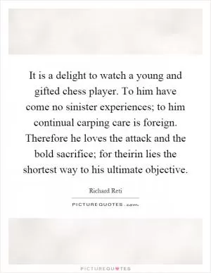 It is a delight to watch a young and gifted chess player. To him have come no sinister experiences; to him continual carping care is foreign. Therefore he loves the attack and the bold sacrifice; for theirin lies the shortest way to his ultimate objective Picture Quote #1