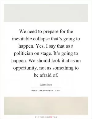We need to prepare for the inevitable collapse that’s going to happen. Yes, I say that as a politician on stage. It’s going to happen. We should look it at as an opportunity, not as something to be afraid of Picture Quote #1