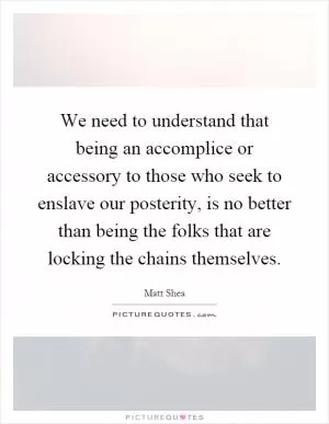 We need to understand that being an accomplice or accessory to those who seek to enslave our posterity, is no better than being the folks that are locking the chains themselves Picture Quote #1