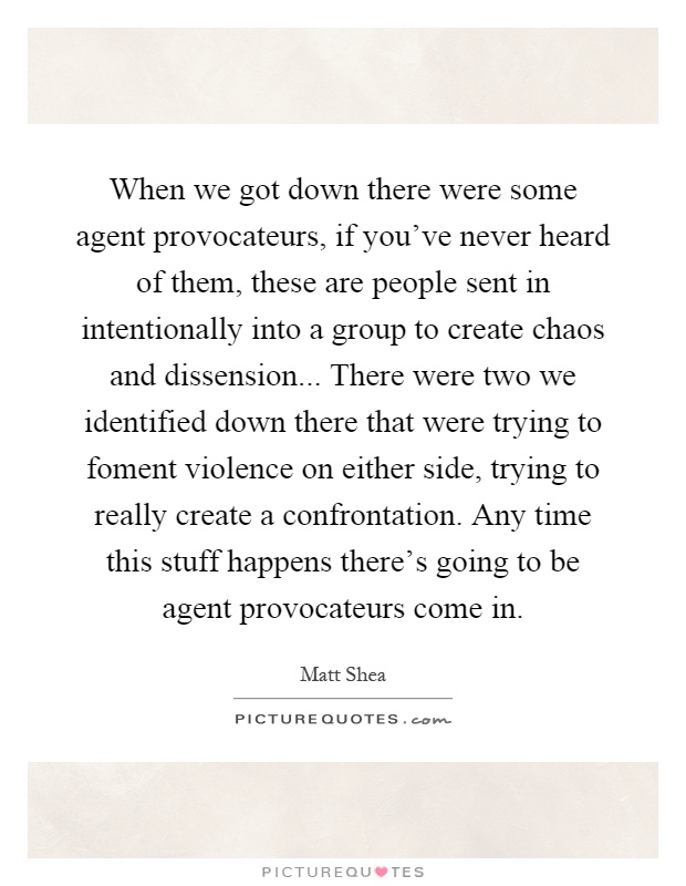 When we got down there were some agent provocateurs, if you've never heard of them, these are people sent in intentionally into a group to create chaos and dissension... There were two we identified down there that were trying to foment violence on either side, trying to really create a confrontation. Any time this stuff happens there's going to be agent provocateurs come in Picture Quote #1
