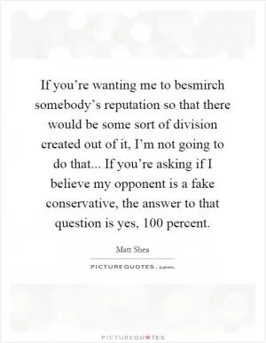 If you’re wanting me to besmirch somebody’s reputation so that there would be some sort of division created out of it, I’m not going to do that... If you’re asking if I believe my opponent is a fake conservative, the answer to that question is yes, 100 percent Picture Quote #1