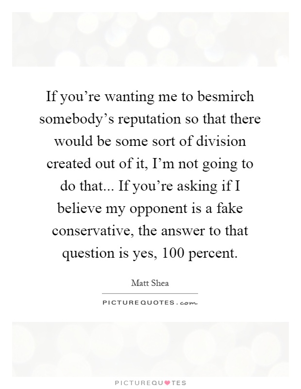 If you're wanting me to besmirch somebody's reputation so that there would be some sort of division created out of it, I'm not going to do that... If you're asking if I believe my opponent is a fake conservative, the answer to that question is yes, 100 percent Picture Quote #1