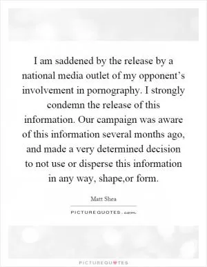 I am saddened by the release by a national media outlet of my opponent’s involvement in pornography. I strongly condemn the release of this information. Our campaign was aware of this information several months ago, and made a very determined decision to not use or disperse this information in any way, shape,or form Picture Quote #1