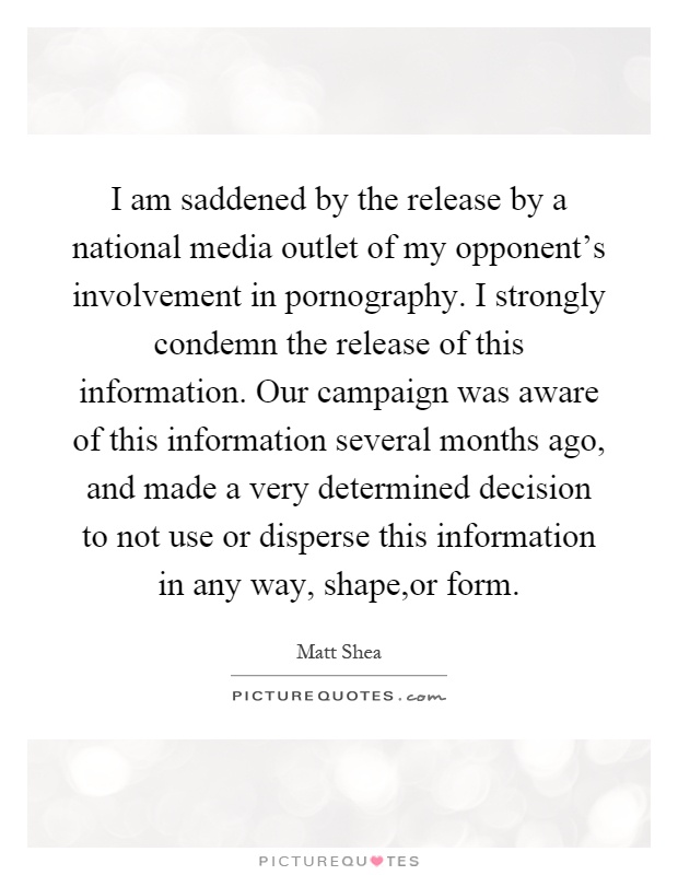 I am saddened by the release by a national media outlet of my opponent's involvement in pornography. I strongly condemn the release of this information. Our campaign was aware of this information several months ago, and made a very determined decision to not use or disperse this information in any way, shape,or form Picture Quote #1