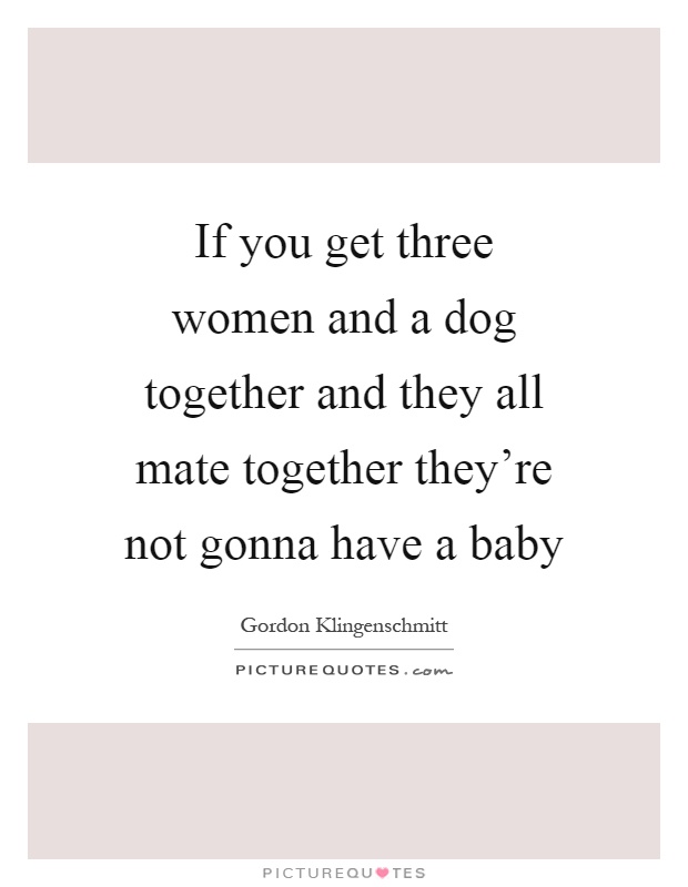 If you get three women and a dog together and they all mate together they're not gonna have a baby Picture Quote #1