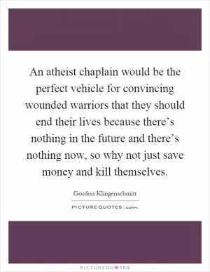 An atheist chaplain would be the perfect vehicle for convincing wounded warriors that they should end their lives because there’s nothing in the future and there’s nothing now, so why not just save money and kill themselves Picture Quote #1