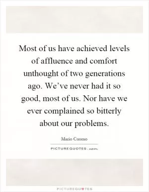 Most of us have achieved levels of affluence and comfort unthought of two generations ago. We’ve never had it so good, most of us. Nor have we ever complained so bitterly about our problems Picture Quote #1