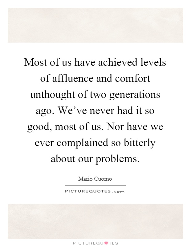 Most of us have achieved levels of affluence and comfort unthought of two generations ago. We've never had it so good, most of us. Nor have we ever complained so bitterly about our problems Picture Quote #1