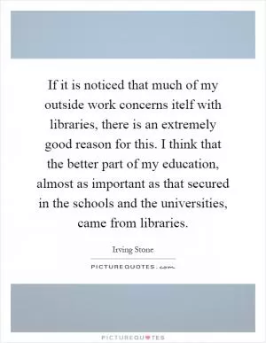 If it is noticed that much of my outside work concerns itelf with libraries, there is an extremely good reason for this. I think that the better part of my education, almost as important as that secured in the schools and the universities, came from libraries Picture Quote #1