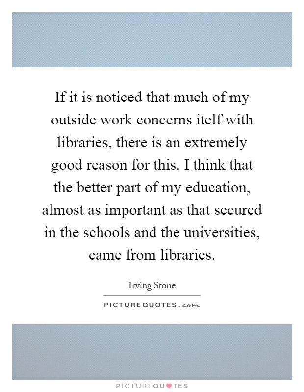 If it is noticed that much of my outside work concerns itelf with libraries, there is an extremely good reason for this. I think that the better part of my education, almost as important as that secured in the schools and the universities, came from libraries Picture Quote #1