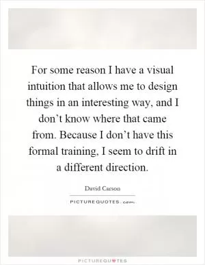 For some reason I have a visual intuition that allows me to design things in an interesting way, and I don’t know where that came from. Because I don’t have this formal training, I seem to drift in a different direction Picture Quote #1
