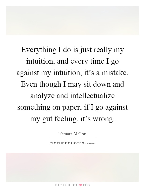 Everything I do is just really my intuition, and every time I go against my intuition, it's a mistake. Even though I may sit down and analyze and intellectualize something on paper, if I go against my gut feeling, it's wrong Picture Quote #1