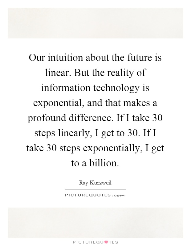Our intuition about the future is linear. But the reality of information technology is exponential, and that makes a profound difference. If I take 30 steps linearly, I get to 30. If I take 30 steps exponentially, I get to a billion Picture Quote #1