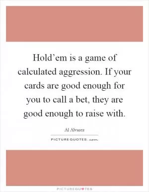 Hold’em is a game of calculated aggression. If your cards are good enough for you to call a bet, they are good enough to raise with Picture Quote #1
