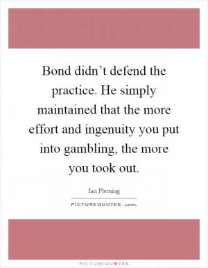 Bond didn’t defend the practice. He simply maintained that the more effort and ingenuity you put into gambling, the more you took out Picture Quote #1