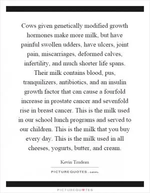Cows given genetically modified growth hormones make more milk, but have painful swollen udders, have ulcers, joint pain, miscarriages, deformed calves, infertility, and much shorter life spans. Their milk contains blood, pus, tranquilizers, antibiotics, and an insulin growth factor that can cause a fourfold increase in prostate cancer and sevenfold rise in breast cancer. This is the milk used in our school lunch programs and served to our children. This is the milk that you buy every day. This is the milk used in all cheeses, yogurts, butter, and cream Picture Quote #1