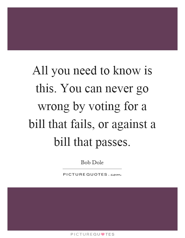 All you need to know is this. You can never go wrong by voting for a bill that fails, or against a bill that passes Picture Quote #1