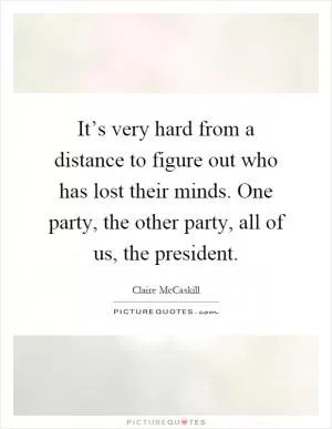 It’s very hard from a distance to figure out who has lost their minds. One party, the other party, all of us, the president Picture Quote #1