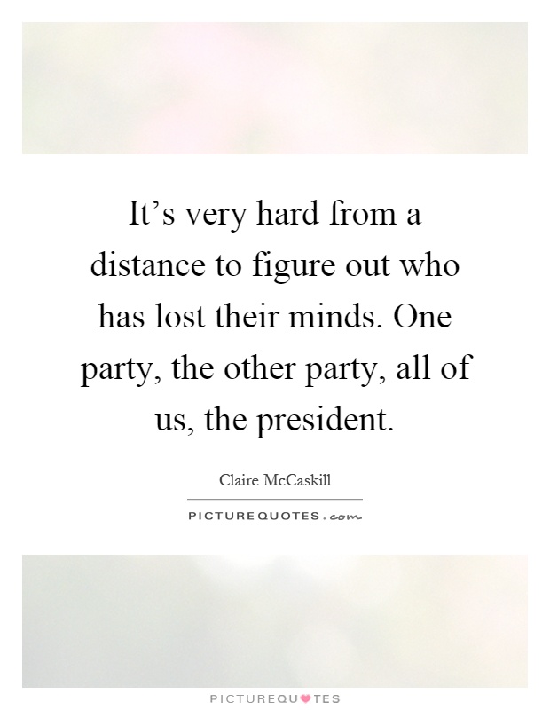 It's very hard from a distance to figure out who has lost their minds. One party, the other party, all of us, the president Picture Quote #1