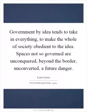 Government by idea tends to take in everything, to make the whole of society obedient to the idea. Spaces not so governed are unconquered, beyond the border, unconverted, a future danger Picture Quote #1