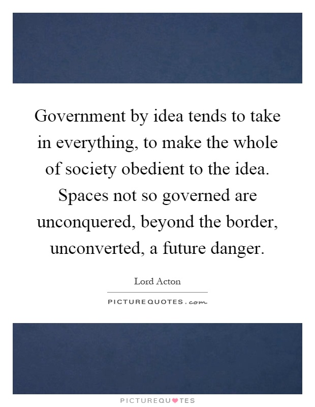 Government by idea tends to take in everything, to make the whole of society obedient to the idea. Spaces not so governed are unconquered, beyond the border, unconverted, a future danger Picture Quote #1