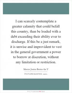 I can scarcely contemplate a greater calamity that could befall this country, than be loaded with a debt exceeding their ability ever to discharge. If this be a just remark, it is unwise and improvident to vest in the general government a power to borrow at discretion, without any limitation or restriction Picture Quote #1