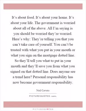 It’s about food. It’s about your home. It’s about your life. The government is worried about all of the above. All I’m saying is you should be worried they’re worried. Here’s why: They’re telling you that you can’t take care of yourself. You can’t be trusted with what you put in your mouth or what you sign on the mortgage dotted line. So they’ll tell you what to put in your mouth and they’ll save you from what you signed on that dotted line. Does anyone see a trend here? Personal responsibility has now become government responsibility Picture Quote #1