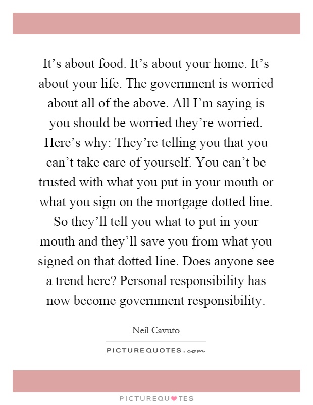 It's about food. It's about your home. It's about your life. The government is worried about all of the above. All I'm saying is you should be worried they're worried. Here's why: They're telling you that you can't take care of yourself. You can't be trusted with what you put in your mouth or what you sign on the mortgage dotted line. So they'll tell you what to put in your mouth and they'll save you from what you signed on that dotted line. Does anyone see a trend here? Personal responsibility has now become government responsibility Picture Quote #1
