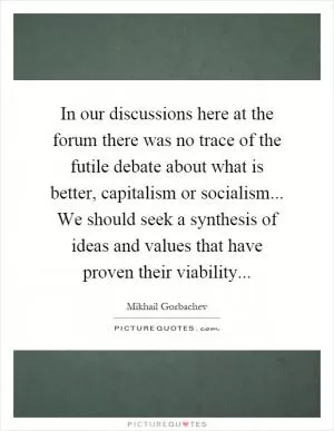 In our discussions here at the forum there was no trace of the futile debate about what is better, capitalism or socialism... We should seek a synthesis of ideas and values that have proven their viability Picture Quote #1