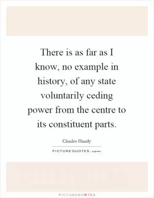 There is as far as I know, no example in history, of any state voluntarily ceding power from the centre to its constituent parts Picture Quote #1