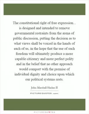 The constitutional right of free expression... is designed and intended to remove governmental restraints from the arena of public discussion, putting the decision as to what views shall be voiced in the hands of each of us, in the hope that the use of such freedom will ultimately produce a more capable citizenry and more perfect polity and in the belief that no other approach would comport with the premise of individual dignity and choice upon which our political systems rests Picture Quote #1