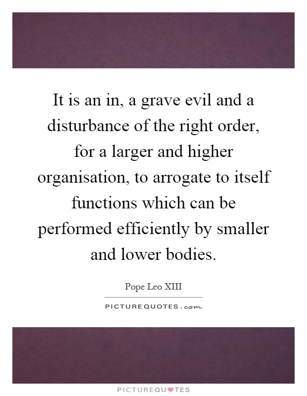 It is an in, a grave evil and a disturbance of the right order, for a larger and higher organisation, to arrogate to itself functions which can be performed efficiently by smaller and lower bodies Picture Quote #1