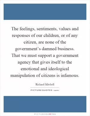 The feelings, sentiments, values and responses of our children, or of any citizen, are none of the government’s damned business. That we must support a government agency that gives itself to the emotional and ideological manipulation of citizens is infamous Picture Quote #1