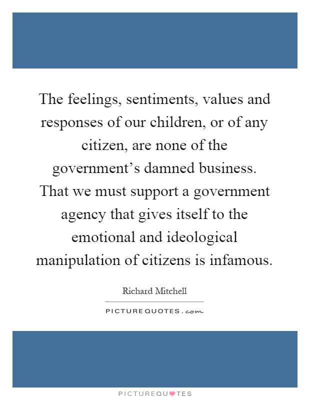 The feelings, sentiments, values and responses of our children, or of any citizen, are none of the government's damned business. That we must support a government agency that gives itself to the emotional and ideological manipulation of citizens is infamous Picture Quote #1