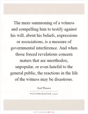 The mere summoning of a witness and compelling him to testify against his will, about his beliefs, expressions or associations, is a measure of governmental interference. And when those forced revelations concern maters that are unorthodox, unpopular, or even hateful to the general public, the reactions in the life of the witness may be disastrous Picture Quote #1