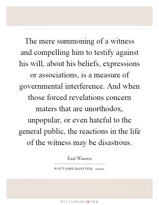 The mere summoning of a witness and compelling him to testify against his will, about his beliefs, expressions or associations, is a measure of governmental interference. And when those forced revelations concern maters that are unorthodox, unpopular, or even hateful to the general public, the reactions in the life of the witness may be disastrous Picture Quote #1