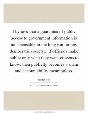 I believe that a guarantee of public access to government information is indispensable in the long run for any democratic society... if officials make public only what they want citizens to know, then publicity becomes a sham and accountability meaningless Picture Quote #1