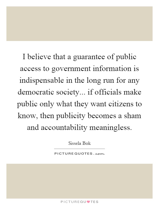 I believe that a guarantee of public access to government information is indispensable in the long run for any democratic society... if officials make public only what they want citizens to know, then publicity becomes a sham and accountability meaningless Picture Quote #1