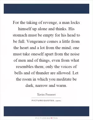 For the taking of revenge, a man locks himself up alone and thinks. His stomach must be empty for his head to be full. Vengeance comes a little from the heart and a lot from the mind; one must take oneself apart from the noise of men and of things, even from what resembles them; only the voices of bells and of thunder are allowed. Let the room in which you meditate be dark, narrow and warm Picture Quote #1