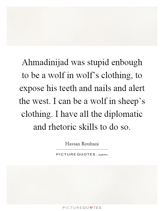 Ahmadinijad was stupid enbough to be a wolf in wolf's clothing, to expose his teeth and nails and alert the west. I can be a wolf in sheep's clothing. I have all the diplomatic and rhetoric skills to do so Picture Quote #1
