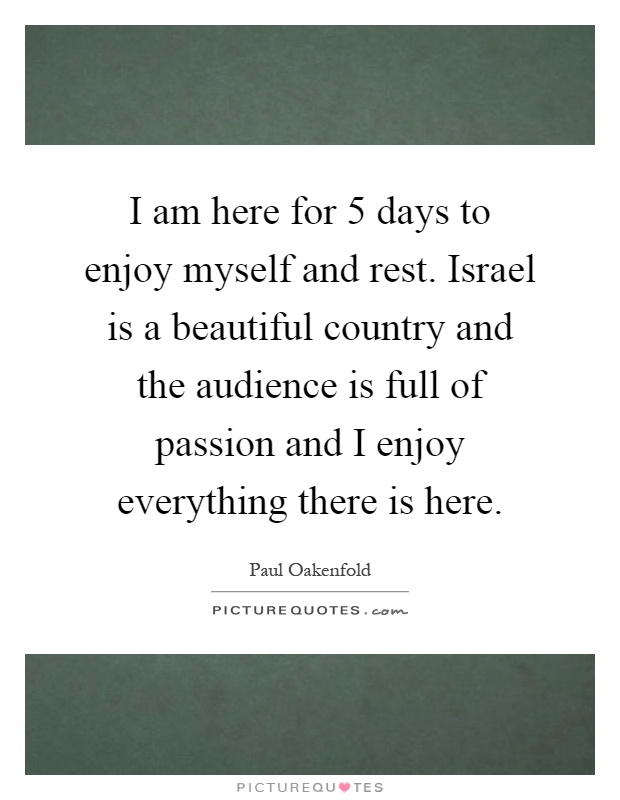 I am here for 5 days to enjoy myself and rest. Israel is a beautiful country and the audience is full of passion and I enjoy everything there is here Picture Quote #1